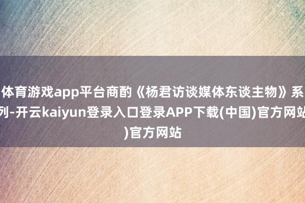 体育游戏app平台商酌《杨君访谈媒体东谈主物》系列-开云kaiyun登录入口登录APP下载(中国)官方网站
