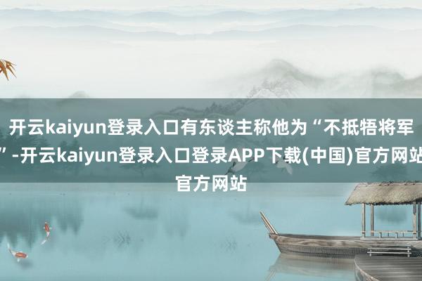 开云kaiyun登录入口有东谈主称他为“不抵牾将军”-开云kaiyun登录入口登录APP下载(中国)官方网站