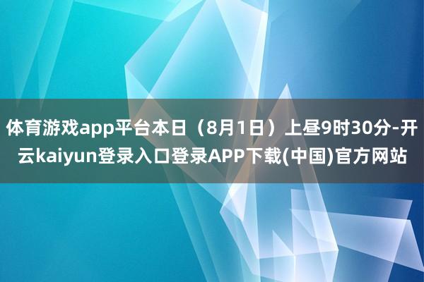 体育游戏app平台本日（8月1日）上昼9时30分-开云kaiyun登录入口登录APP下载(中国)官方网站