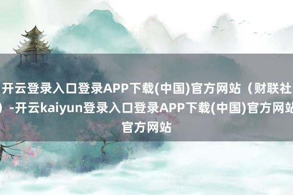 开云登录入口登录APP下载(中国)官方网站（财联社）-开云kaiyun登录入口登录APP下载(中国)官方网站