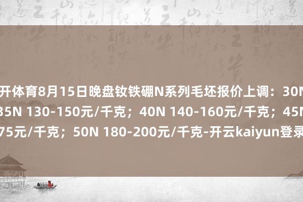 云开体育8月15日晚盘钕铁硼N系列毛坯报价上调：30N 110-130元/千克；35N 130-150元/千克；40N 140-160元/千克；45N 155-175元/千克；50N 180-200元/千克-开云kaiyun登录入口登录APP下载(中国)官方网站