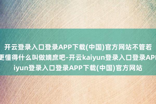 开云登录入口登录APP下载(中国)官方网站不管若何都比当代东说念主更懂得什么叫做嫡庶吧-开云kaiyun登录入口登录APP下载(中国)官方网站
