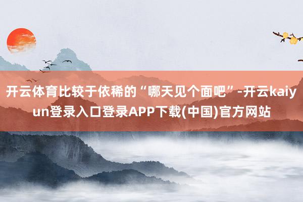 开云体育比较于依稀的“哪天见个面吧”-开云kaiyun登录入口登录APP下载(中国)官方网站