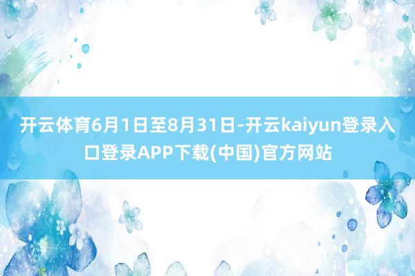 开云体育6月1日至8月31日-开云kaiyun登录入口登录APP下载(中国)官方网站