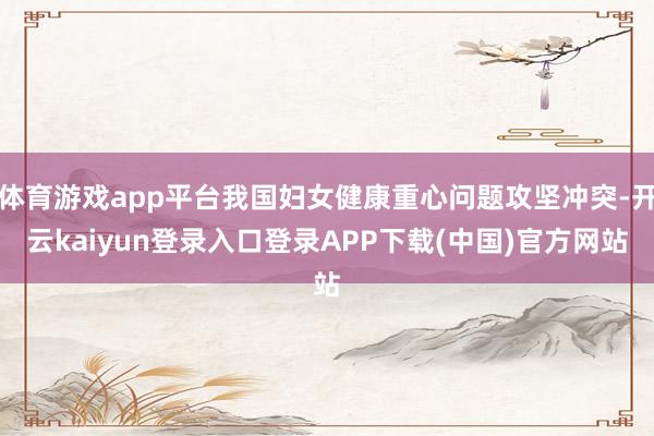 体育游戏app平台我国妇女健康重心问题攻坚冲突-开云kaiyun登录入口登录APP下载(中国)官方网站