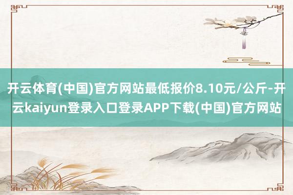 开云体育(中国)官方网站最低报价8.10元/公斤-开云kaiyun登录入口登录APP下载(中国)官方网站