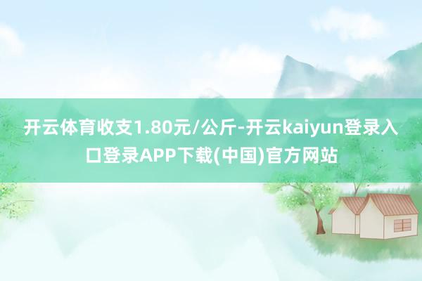 开云体育收支1.80元/公斤-开云kaiyun登录入口登录APP下载(中国)官方网站