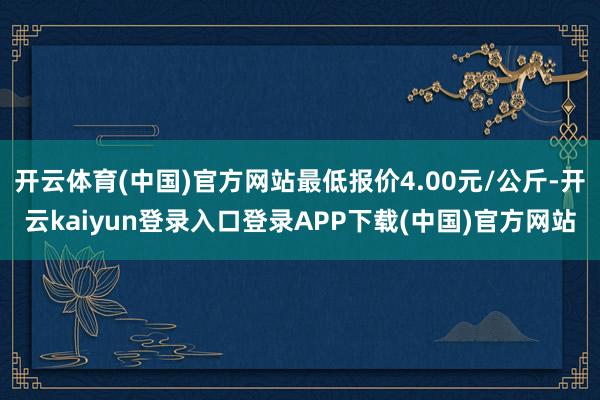 开云体育(中国)官方网站最低报价4.00元/公斤-开云kaiyun登录入口登录APP下载(中国)官方网站