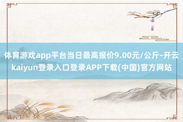 体育游戏app平台当日最高报价9.00元/公斤-开云kaiyun登录入口登录APP下载(中国)官方网站