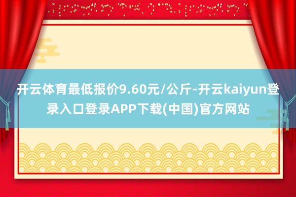 开云体育最低报价9.60元/公斤-开云kaiyun登录入口登录APP下载(中国)官方网站