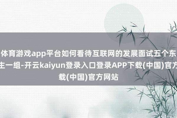 体育游戏app平台如何看待互联网的发展面试五个东说念主一组-开云kaiyun登录入口登录APP下载(中国)官方网站
