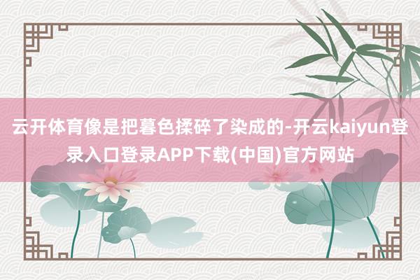 云开体育像是把暮色揉碎了染成的-开云kaiyun登录入口登录APP下载(中国)官方网站