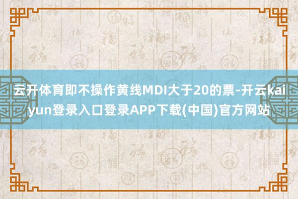 云开体育即不操作黄线MDI大于20的票-开云kaiyun登录入口登录APP下载(中国)官方网站