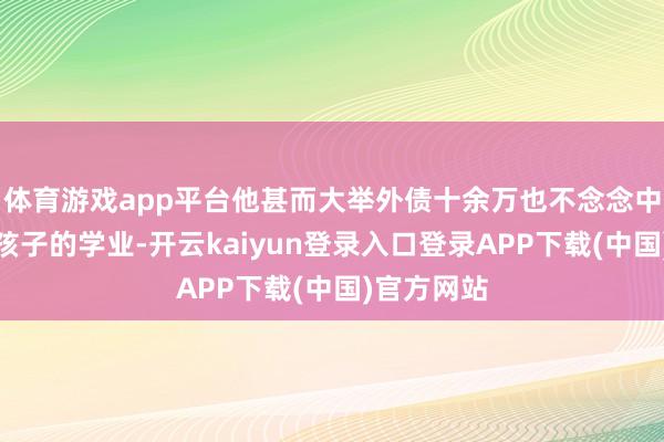 体育游戏app平台他甚而大举外债十余万也不念念中断其资助孩子的学业-开云kaiyun登录入口登录APP下载(中国)官方网站