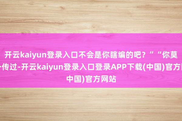 开云kaiyun登录入口不会是你瞎编的吧？”“你莫得外传过-开云kaiyun登录入口登录APP下载(中国)官方网站