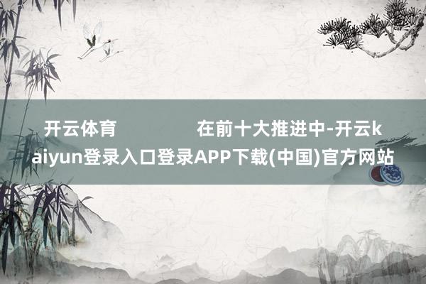 开云体育                在前十大推进中-开云kaiyun登录入口登录APP下载(中国)官方网站
