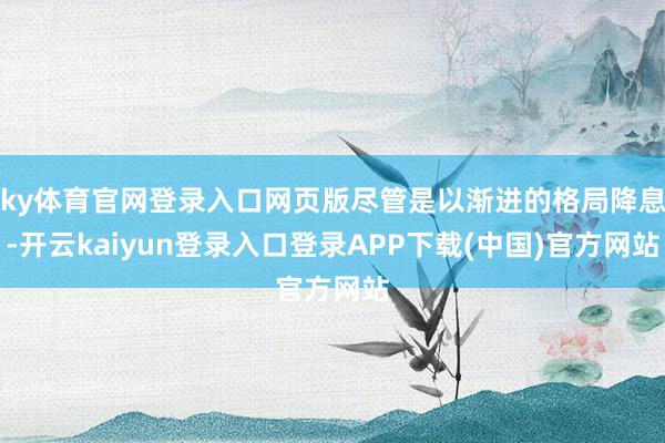 ky体育官网登录入口网页版尽管是以渐进的格局降息-开云kaiyun登录入口登录APP下载(中国)官方网站