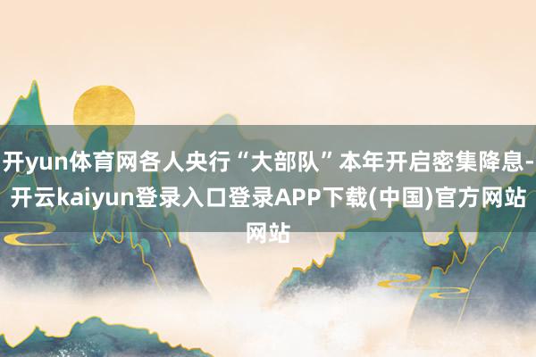 开yun体育网各人央行“大部队”本年开启密集降息-开云kaiyun登录入口登录APP下载(中国)官方网站
