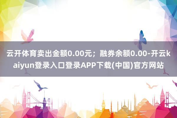 云开体育卖出金额0.00元；融券余额0.00-开云kaiyun登录入口登录APP下载(中国)官方网站