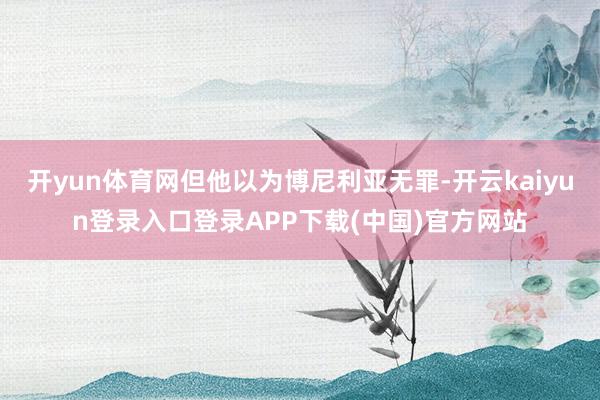 开yun体育网但他以为博尼利亚无罪-开云kaiyun登录入口登录APP下载(中国)官方网站
