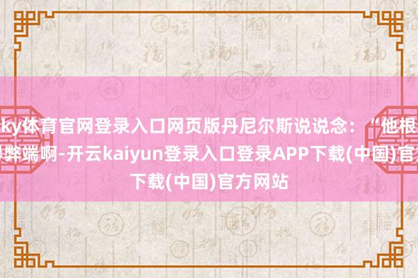 ky体育官网登录入口网页版丹尼尔斯说说念：“他根柢莫得弊端啊-开云kaiyun登录入口登录APP下载(中国)官方网站