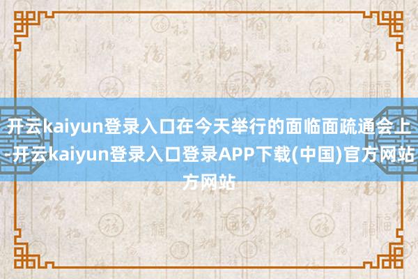 开云kaiyun登录入口在今天举行的面临面疏通会上-开云kaiyun登录入口登录APP下载(中国)官方网站