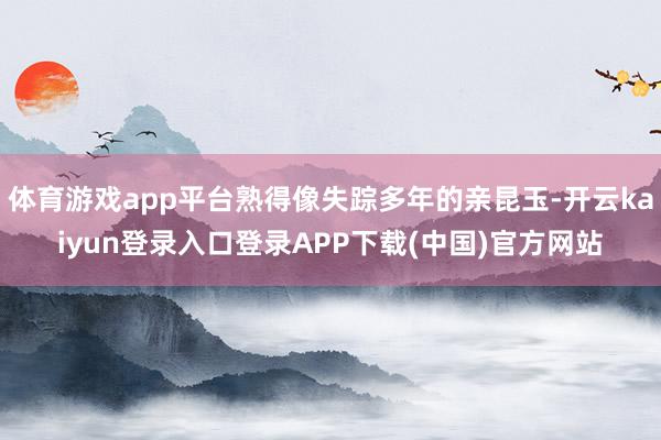 体育游戏app平台熟得像失踪多年的亲昆玉-开云kaiyun登录入口登录APP下载(中国)官方网站