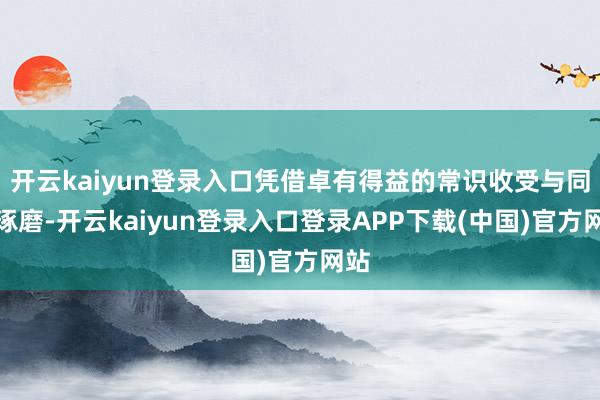 开云kaiyun登录入口凭借卓有得益的常识收受与同业琢磨-开云kaiyun登录入口登录APP下载(中国)官方网站