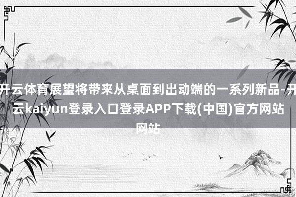 开云体育展望将带来从桌面到出动端的一系列新品-开云kaiyun登录入口登录APP下载(中国)官方网站
