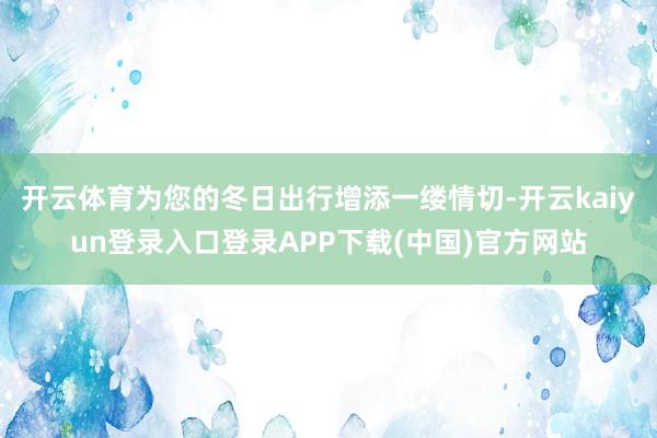 开云体育为您的冬日出行增添一缕情切-开云kaiyun登录入口登录APP下载(中国)官方网站