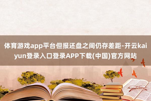 体育游戏app平台但报还盘之间仍存差距-开云kaiyun登录入口登录APP下载(中国)官方网站