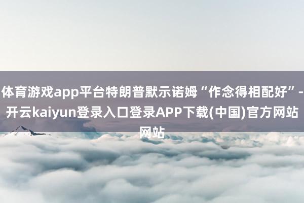 体育游戏app平台特朗普默示诺姆“作念得相配好”-开云kaiyun登录入口登录APP下载(中国)官方网站