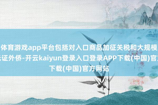体育游戏app平台包括对入口商品加征关税和大规模完了无证外侨-开云kaiyun登录入口登录APP下载(中国)官方网站