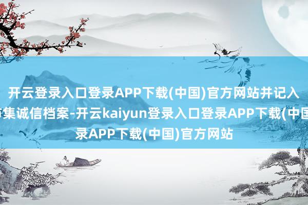 开云登录入口登录APP下载(中国)官方网站并记入证券期货市集诚信档案-开云kaiyun登录入口登录APP下载(中国)官方网站