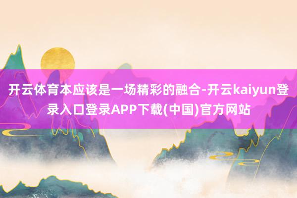 开云体育本应该是一场精彩的融合-开云kaiyun登录入口登录APP下载(中国)官方网站