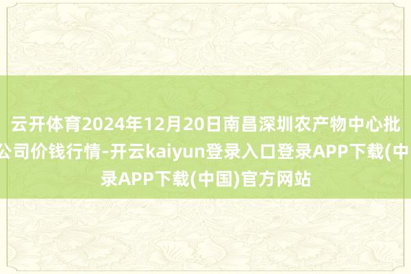 云开体育2024年12月20日南昌深圳农产物中心批发阛阓有限公司价钱行情-开云kaiyun登录入口登录APP下载(中国)官方网站