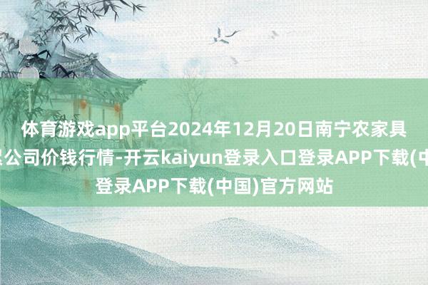 体育游戏app平台2024年12月20日南宁农家具中心有限连累公司价钱行情-开云kaiyun登录入口登录APP下载(中国)官方网站