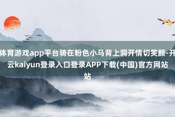 体育游戏app平台骑在粉色小马背上洞开情切笑颜-开云kaiyun登录入口登录APP下载(中国)官方网站