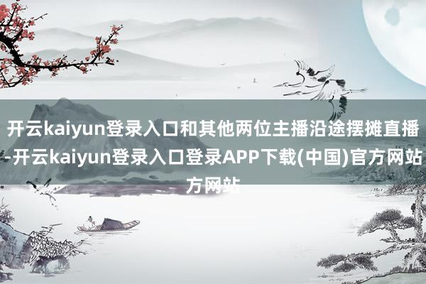 开云kaiyun登录入口和其他两位主播沿途摆摊直播-开云kaiyun登录入口登录APP下载(中国)官方网站