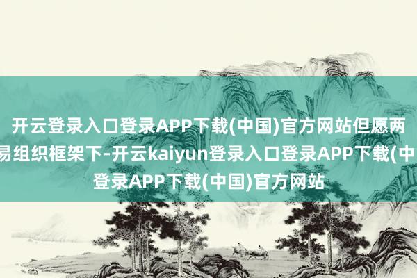 开云登录入口登录APP下载(中国)官方网站但愿两边辞全邦交易组织框架下-开云kaiyun登录入口登录APP下载(中国)官方网站