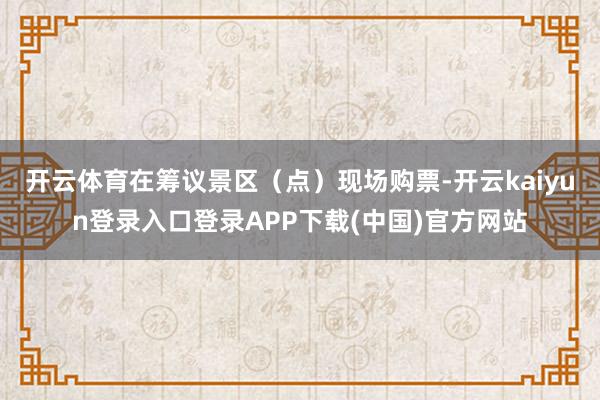 开云体育在筹议景区（点）现场购票-开云kaiyun登录入口登录APP下载(中国)官方网站
