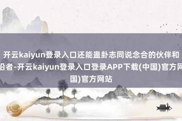 开云kaiyun登录入口还能蛊卦志同说念合的伙伴和相沿者-开云kaiyun登录入口登录APP下载(中国)官方网站