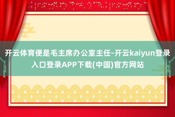 开云体育便是毛主席办公室主任-开云kaiyun登录入口登录APP下载(中国)官方网站