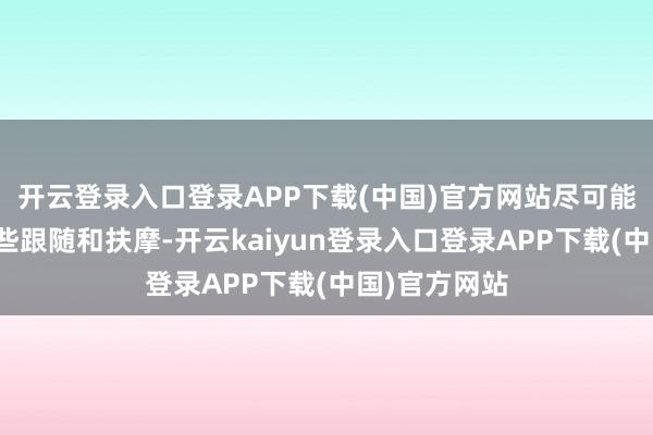 开云登录入口登录APP下载(中国)官方网站尽可能多地给她一些跟随和扶摩-开云kaiyun登录入口登录APP下载(中国)官方网站