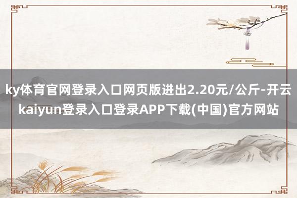 ky体育官网登录入口网页版进出2.20元/公斤-开云kaiyun登录入口登录APP下载(中国)官方网站