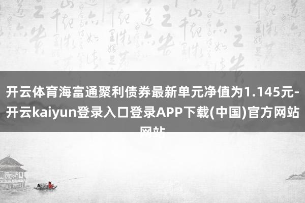 开云体育海富通聚利债券最新单元净值为1.145元-开云kaiyun登录入口登录APP下载(中国)官方网站