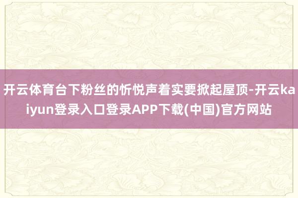 开云体育台下粉丝的忻悦声着实要掀起屋顶-开云kaiyun登录入口登录APP下载(中国)官方网站