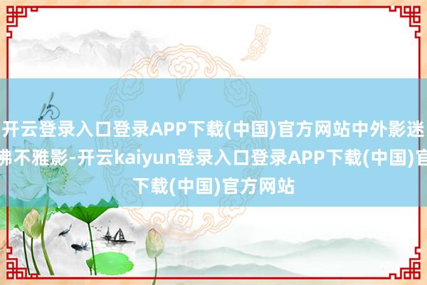 开云登录入口登录APP下载(中国)官方网站中外影迷一同鼎沸不雅影-开云kaiyun登录入口登录APP下载(中国)官方网站