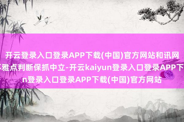 开云登录入口登录APP下载(中国)官方网站和讯网站对文中论述、不雅点判断保抓中立-开云kaiyun登录入口登录APP下载(中国)官方网站