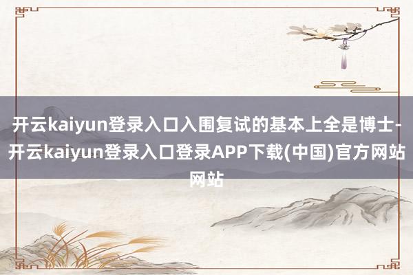 开云kaiyun登录入口入围复试的基本上全是博士-开云kaiyun登录入口登录APP下载(中国)官方网站